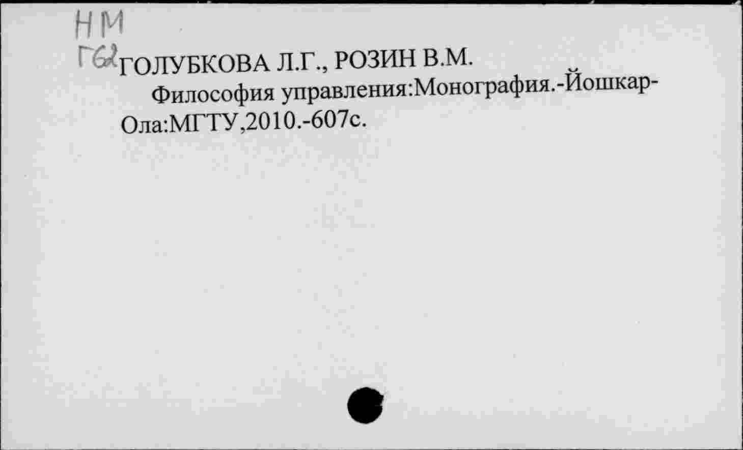 ﻿HM
ГОЛУБКОВА Л.Г., РОЗИН В.М.
Философия управления:Монография.-Иошкар-
Ола:МГТУ,2010.-607с.